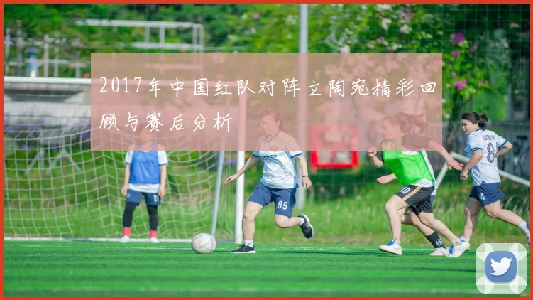 2017年中国红队对阵立陶宛精彩回顾与赛后分析