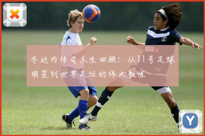 齐达内传奇人生回顾：从11号足球明星到世界足坛的伟大教练