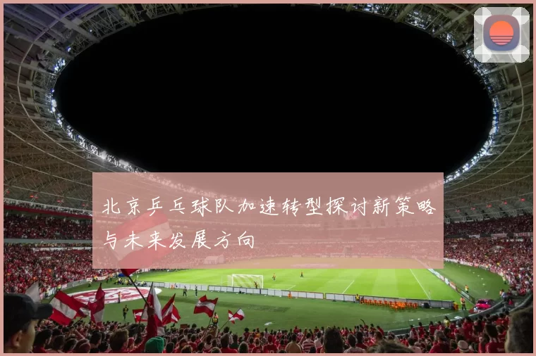 北京乒乓球队加速转型探讨新策略与未来发展方向