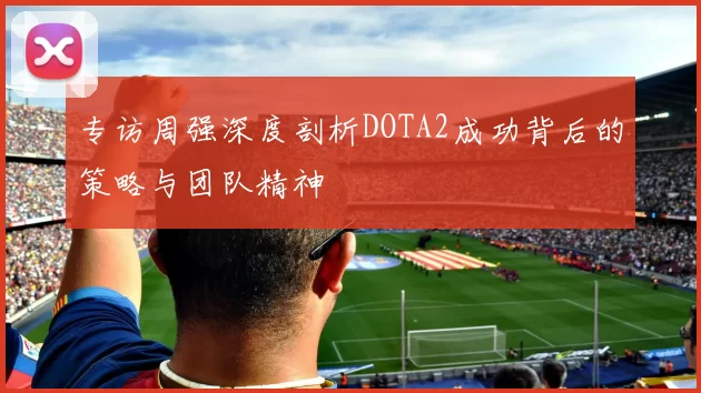 专访周强深度剖析DOTA2成功背后的策略与团队精神