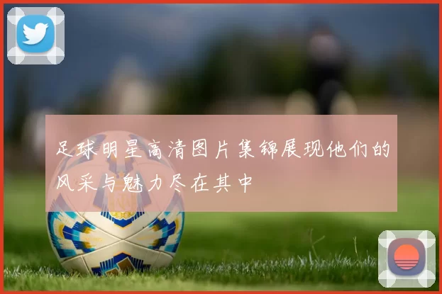 足球明星高清图片集锦展现他们的风采与魅力尽在其中