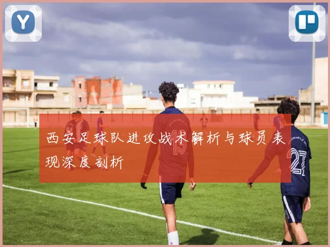 西安足球队进攻战术解析与球员表现深度剖析