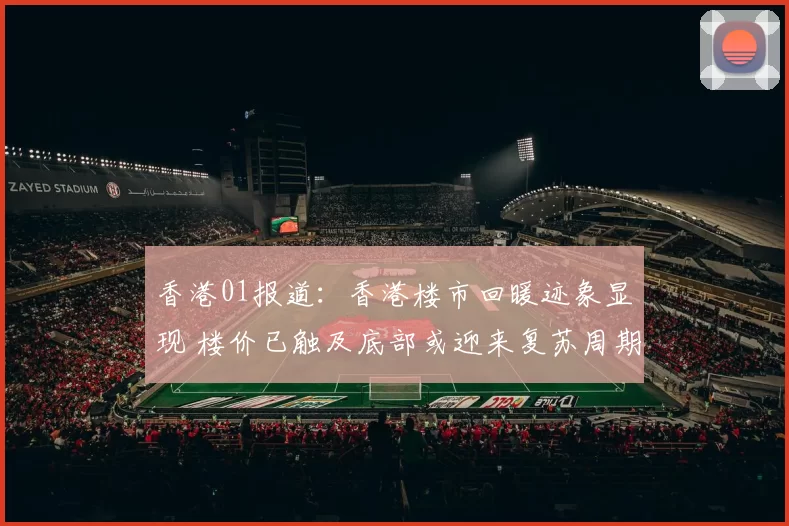 香港01报道：香港楼市回暖迹象显现 楼价已触及底部或迎来复苏周期