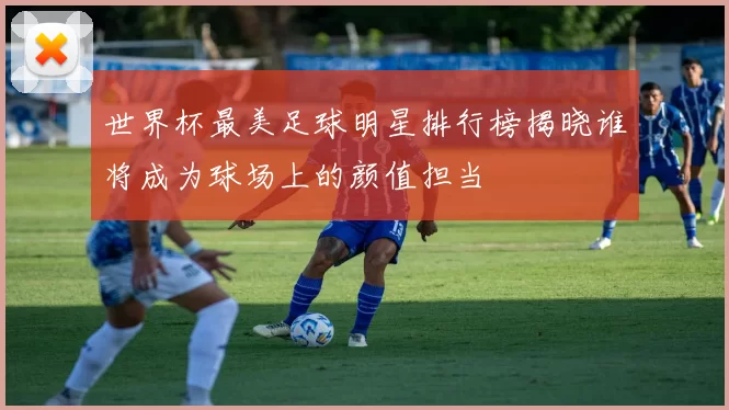 世界杯最美足球明星排行榜揭晓谁将成为球场上的颜值担当