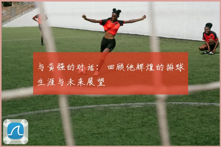 与黄强的对话：回顾他辉煌的排球生涯与未来展望
