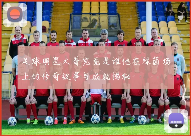 足球明星大哥究竟是谁他在绿茵场上的传奇故事与成就揭秘