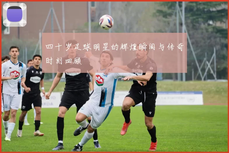 四十岁足球明星的辉煌瞬间与传奇时刻回顾