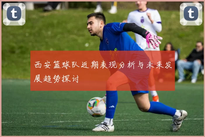 西安篮球队近期表现分析与未来发展趋势探讨