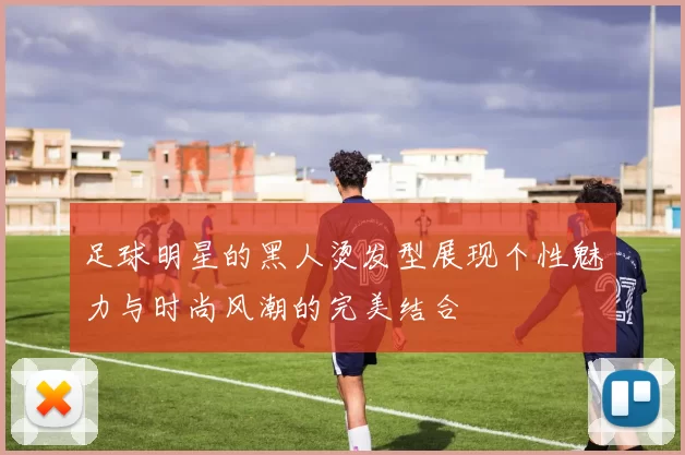 足球明星的黑人烫发型展现个性魅力与时尚风潮的完美结合