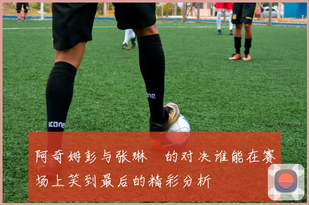 阿奇姆彭与张琳芃的对决谁能在赛场上笑到最后的精彩分析
