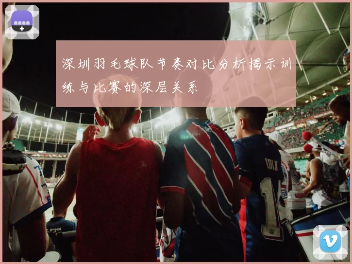 深圳羽毛球队节奏对比分析揭示训练与比赛的深层关系