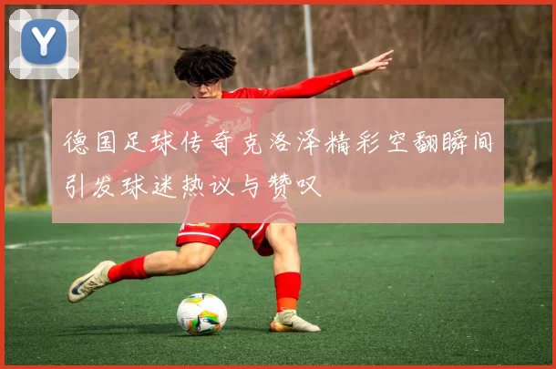 德国足球传奇克洛泽精彩空翻瞬间引发球迷热议与赞叹