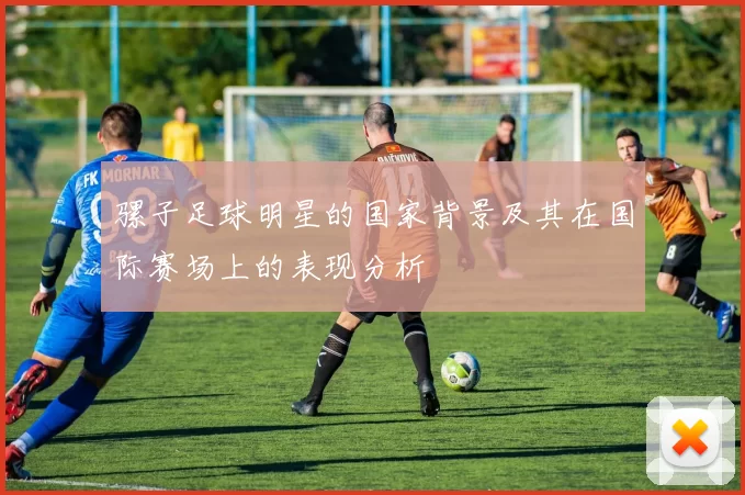 骡子足球明星的国家背景及其在国际赛场上的表现分析