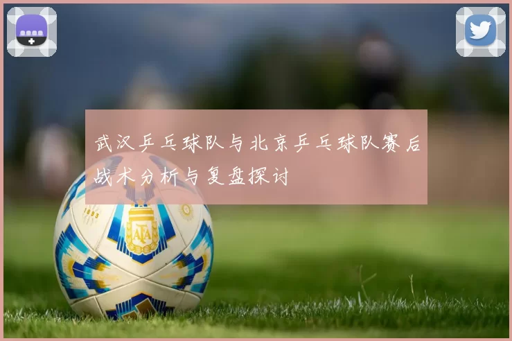 武汉乒乓球队与北京乒乓球队赛后战术分析与复盘探讨