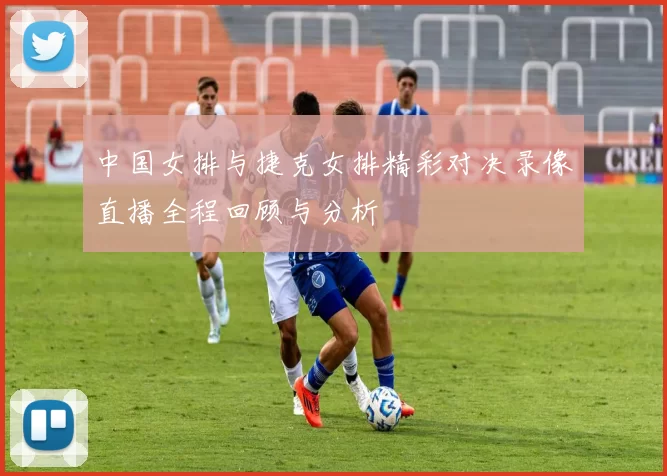 中国女排与捷克女排精彩对决录像直播全程回顾与分析