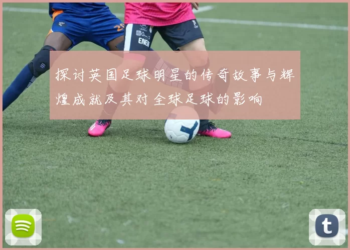 探讨英国足球明星的传奇故事与辉煌成就及其对全球足球的影响
