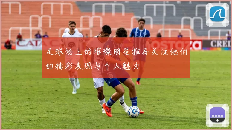 足球场上的璀璨明星推荐关注他们的精彩表现与个人魅力