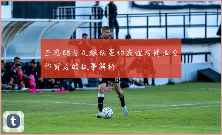 王思聪与足球明星的友谊与商业合作背后的故事解析