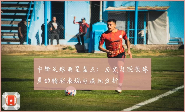 中锋足球明星盘点：历史与现役球员的精彩表现与成就分析