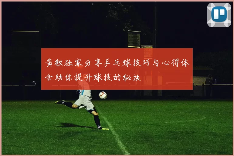 黄敏独家分享乒乓球技巧与心得体会助你提升球技的秘诀