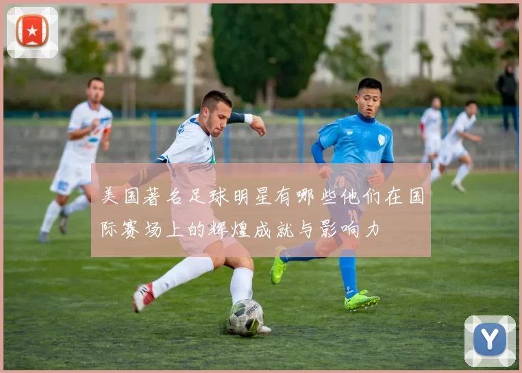 美国著名足球明星有哪些他们在国际赛场上的辉煌成就与影响力