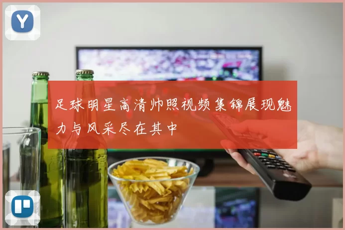 足球明星高清帅照视频集锦展现魅力与风采尽在其中