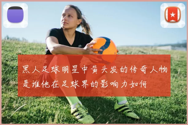 黑人足球明星中黄头发的传奇人物是谁他在足球界的影响力如何