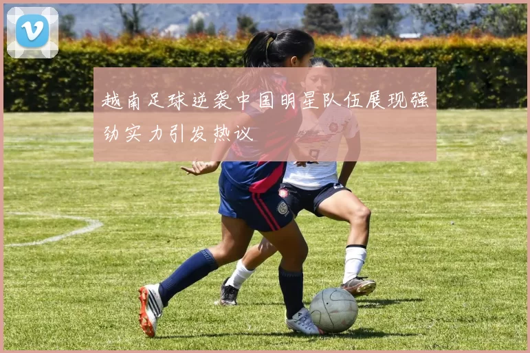 越南足球逆袭中国明星队伍展现强劲实力引发热议