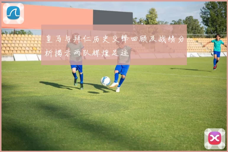 皇马与拜仁历史交锋回顾及战绩分析揭示两队辉煌足迹
