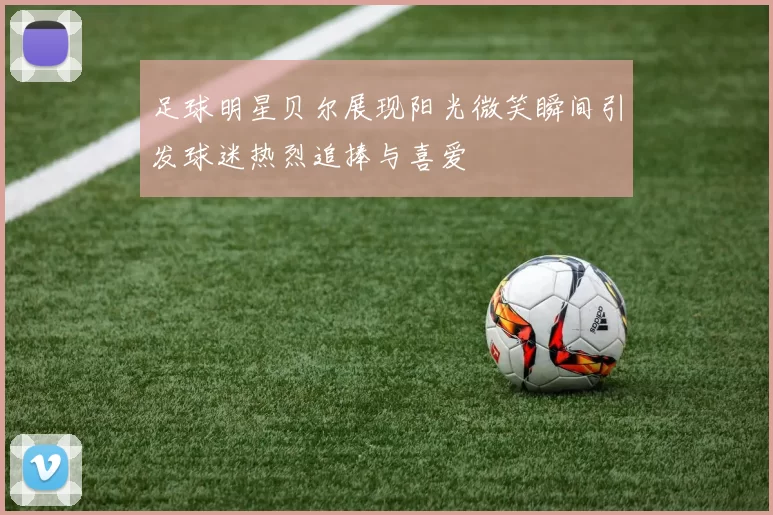 足球明星贝尔展现阳光微笑瞬间引发球迷热烈追捧与喜爱