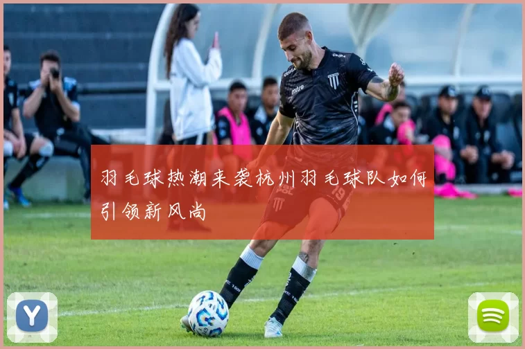 羽毛球热潮来袭杭州羽毛球队如何引领新风尚