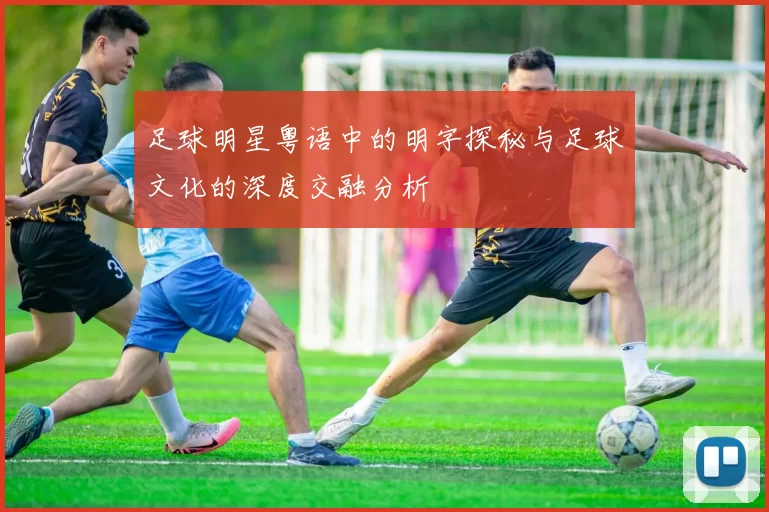 足球明星粤语中的明字探秘与足球文化的深度交融分析
