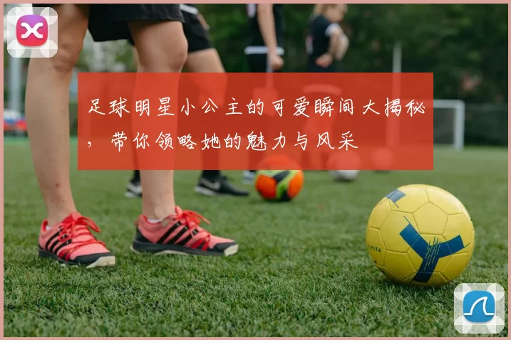 足球明星小公主的可爱瞬间大揭秘，带你领略她的魅力与风采