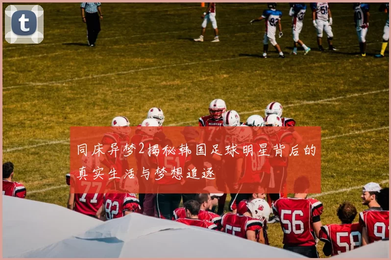 同床异梦2揭秘韩国足球明星背后的真实生活与梦想追逐