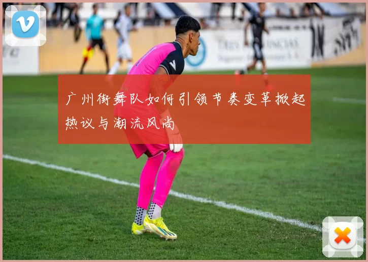广州街舞队如何引领节奏变革掀起热议与潮流风尚