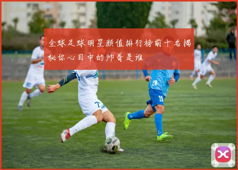 全球足球明星颜值排行榜前十名揭秘你心目中的帅哥是谁