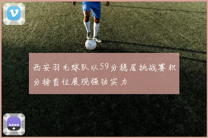 西安羽毛球队以59分稳居挑战赛积分榜首位展现强劲实力