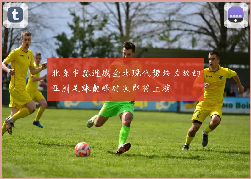 北京中赫迎战全北现代势均力敌的亚洲足球巅峰对决即将上演