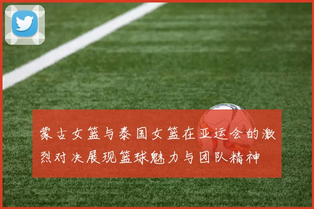蒙古女篮与泰国女篮在亚运会的激烈对决展现篮球魅力与团队精神