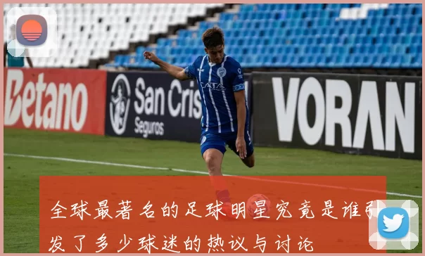 全球最著名的足球明星究竟是谁引发了多少球迷的热议与讨论
