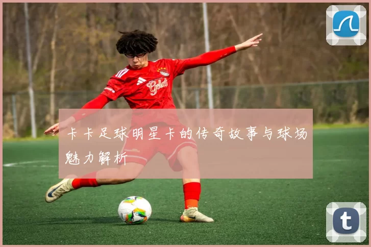 卡卡足球明星卡的传奇故事与球场魅力解析