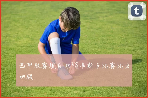 西甲联赛埃瓦尔VS韦斯卡比赛比分回顾