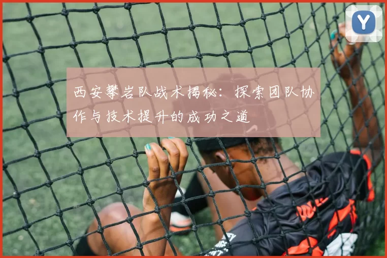 西安攀岩队战术揭秘：探索团队协作与技术提升的成功之道