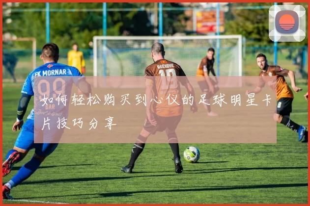 如何轻松购买到心仪的足球明星卡片技巧分享