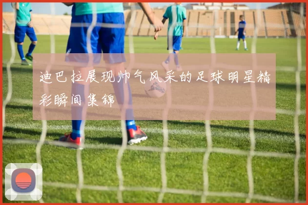 迪巴拉展现帅气风采的足球明星精彩瞬间集锦