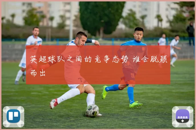 英超球队之间的竞争态势 谁会脱颖而出