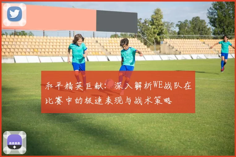和平精英巨献：深入解析WE战队在比赛中的极速表现与战术策略