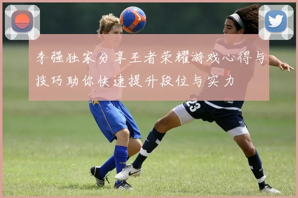 李强独家分享王者荣耀游戏心得与技巧助你快速提升段位与实力