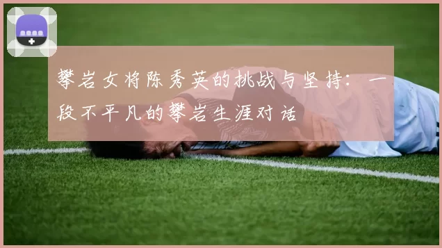 攀岩女将陈秀英的挑战与坚持：一段不平凡的攀岩生涯对话