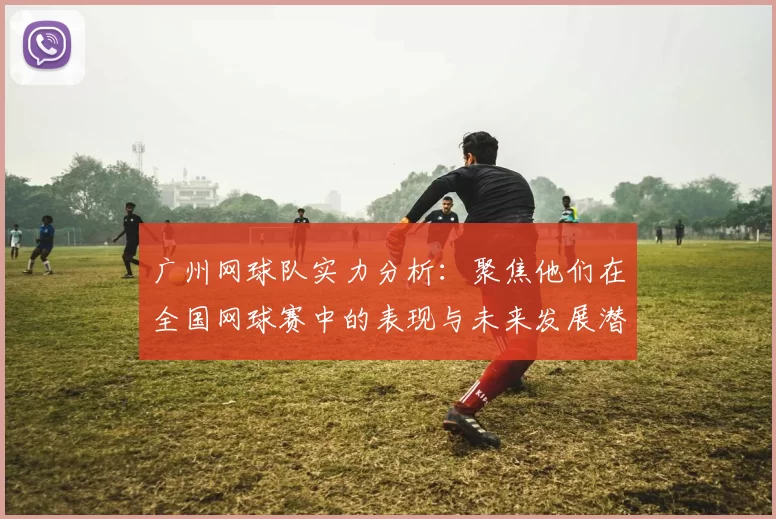 广州网球队实力分析：聚焦他们在全国网球赛中的表现与未来发展潜力